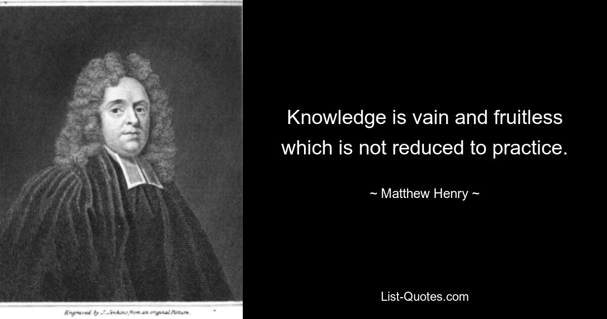 Knowledge is vain and fruitless which is not reduced to practice. — © Matthew Henry