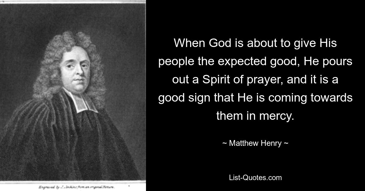 When God is about to give His people the expected good, He pours out a Spirit of prayer, and it is a good sign that He is coming towards them in mercy. — © Matthew Henry