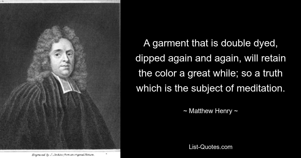 A garment that is double dyed, dipped again and again, will retain the color a great while; so a truth which is the subject of meditation. — © Matthew Henry