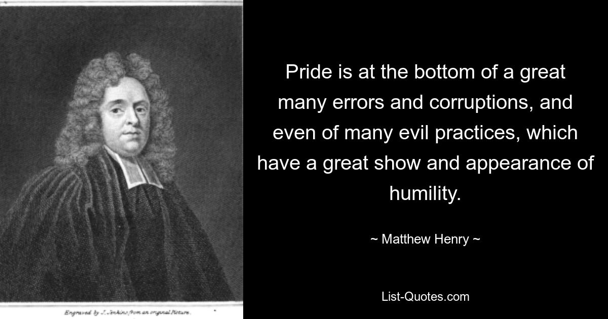 Pride is at the bottom of a great many errors and corruptions, and even of many evil practices, which have a great show and appearance of humility. — © Matthew Henry