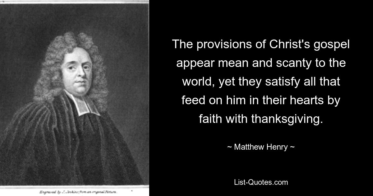 The provisions of Christ's gospel appear mean and scanty to the world, yet they satisfy all that feed on him in their hearts by faith with thanksgiving. — © Matthew Henry