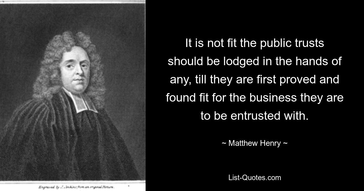 It is not fit the public trusts should be lodged in the hands of any, till they are first proved and found fit for the business they are to be entrusted with. — © Matthew Henry