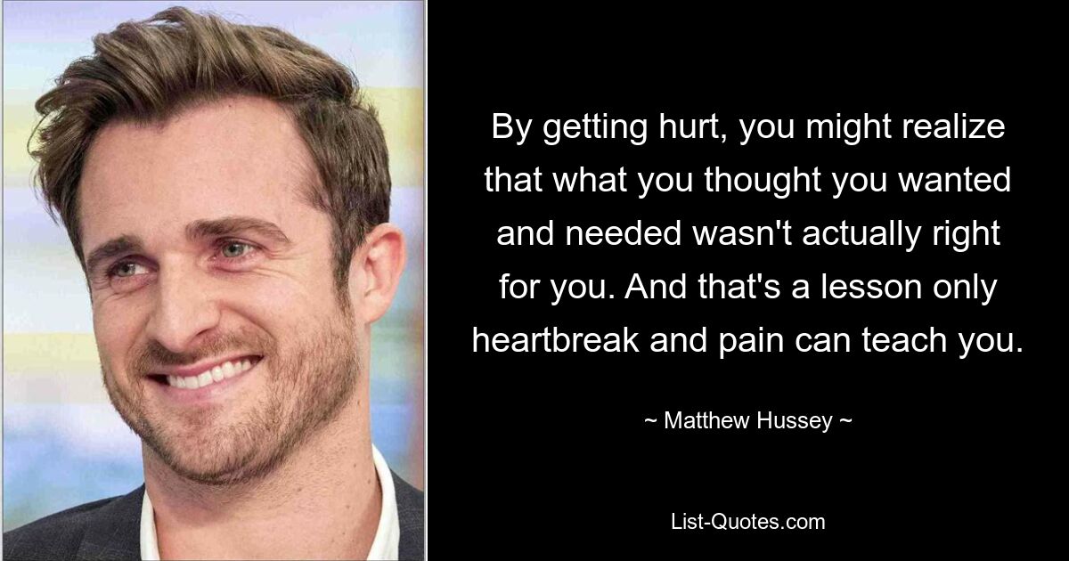 By getting hurt, you might realize that what you thought you wanted and needed wasn't actually right for you. And that's a lesson only heartbreak and pain can teach you. — © Matthew Hussey