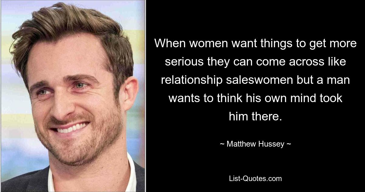 When women want things to get more serious they can come across like relationship saleswomen but a man wants to think his own mind took him there. — © Matthew Hussey