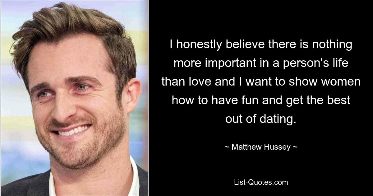 I honestly believe there is nothing more important in a person's life than love and I want to show women how to have fun and get the best out of dating. — © Matthew Hussey