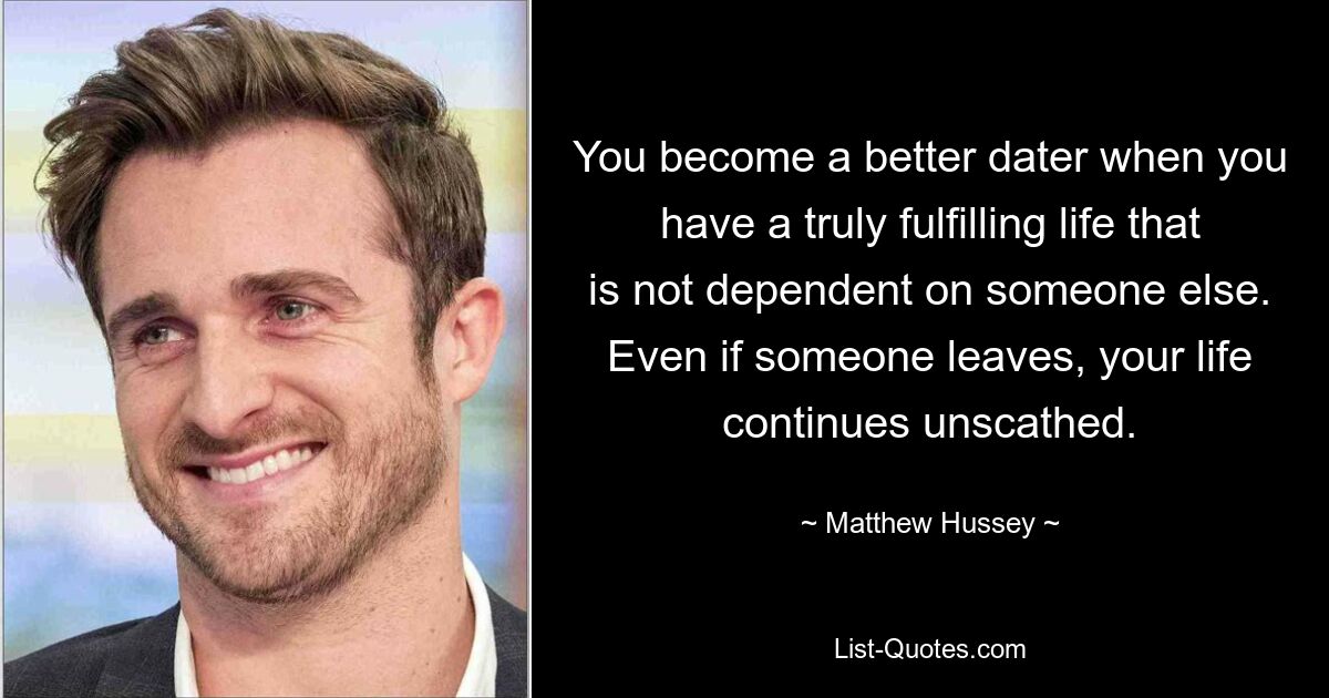 You become a better dater when you have a truly fulfilling life that is not dependent on someone else. Even if someone leaves, your life continues unscathed. — © Matthew Hussey