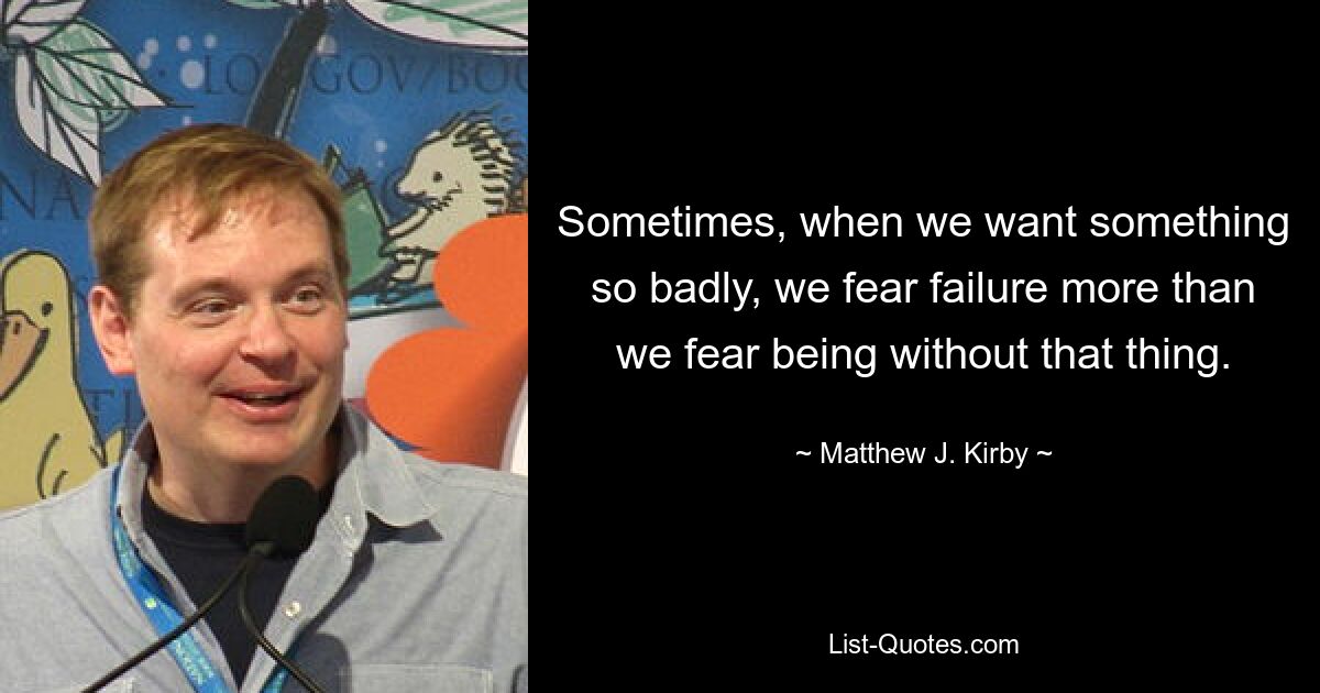 Sometimes, when we want something so badly, we fear failure more than we fear being without that thing. — © Matthew J. Kirby