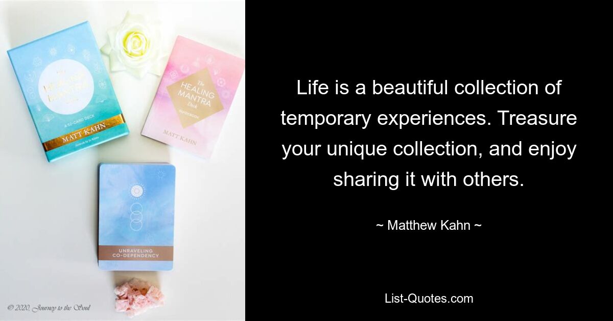 Life is a beautiful collection of temporary experiences. Treasure your unique collection, and enjoy sharing it with others. — © Matthew Kahn