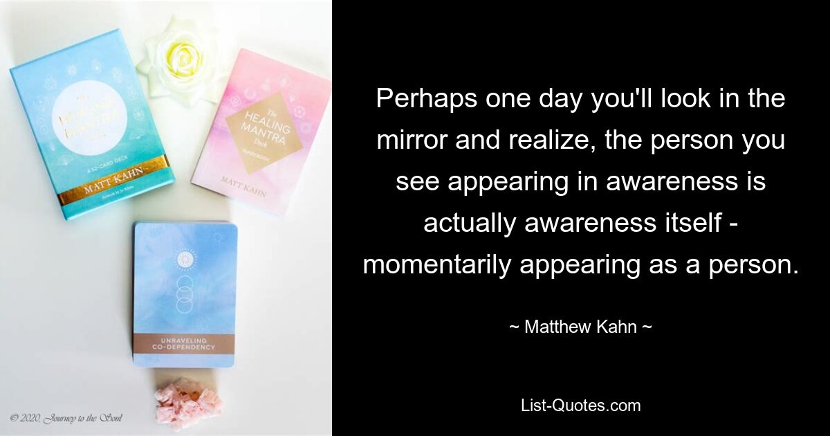 Perhaps one day you'll look in the mirror and realize, the person you see appearing in awareness is actually awareness itself - momentarily appearing as a person. — © Matthew Kahn