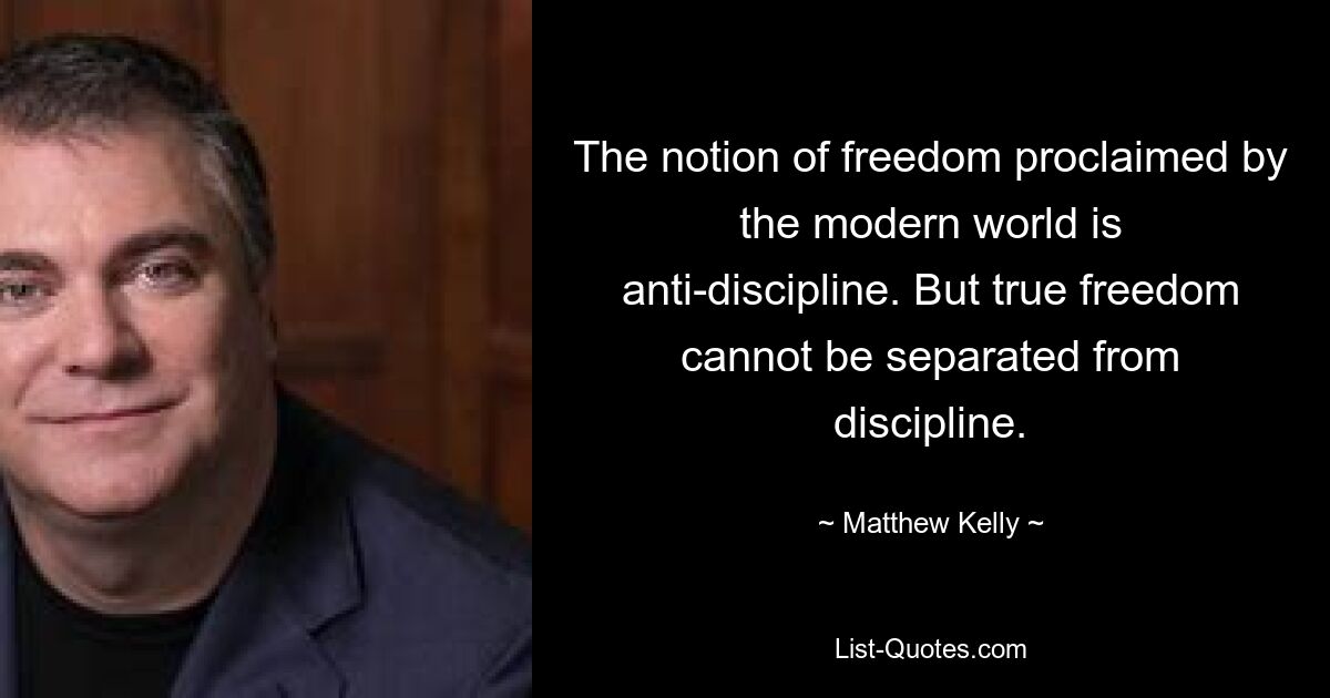 The notion of freedom proclaimed by the modern world is anti-discipline. But true freedom cannot be separated from discipline. — © Matthew Kelly