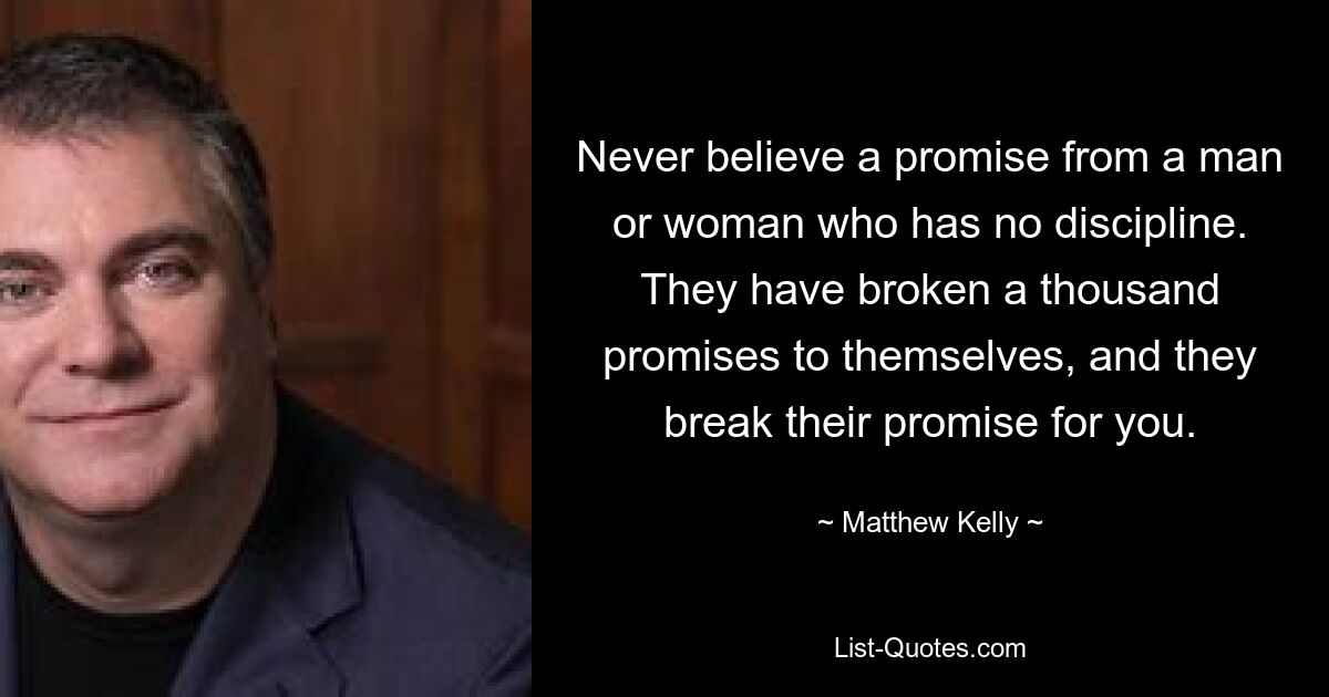 Never believe a promise from a man or woman who has no discipline. They have broken a thousand promises to themselves, and they break their promise for you. — © Matthew Kelly