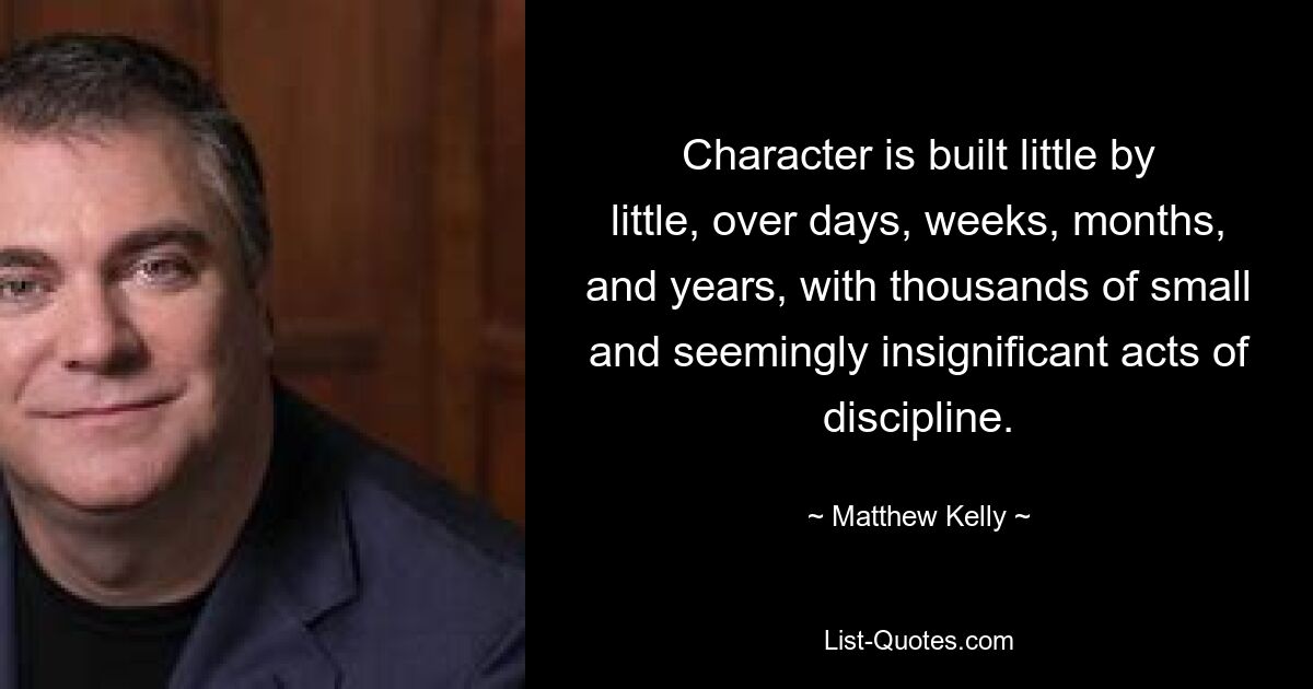 Character is built little by little, over days, weeks, months, and years, with thousands of small and seemingly insignificant acts of discipline. — © Matthew Kelly