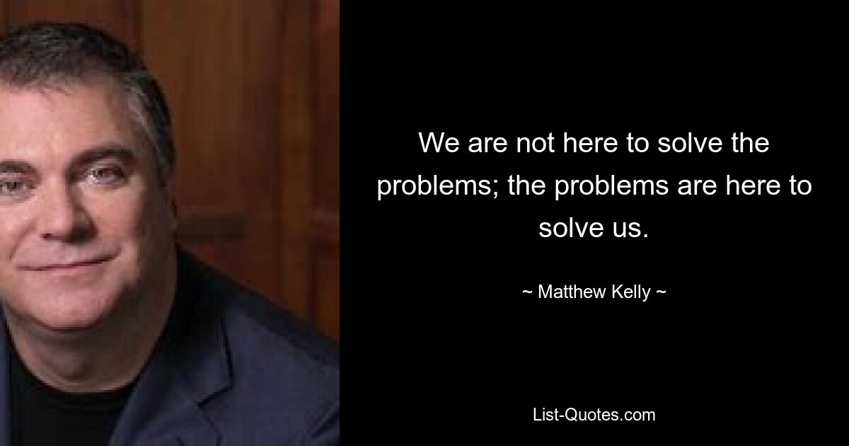 We are not here to solve the problems; the problems are here to solve us. — © Matthew Kelly