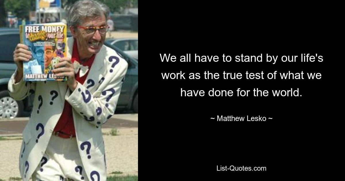 We all have to stand by our life's work as the true test of what we have done for the world. — © Matthew Lesko