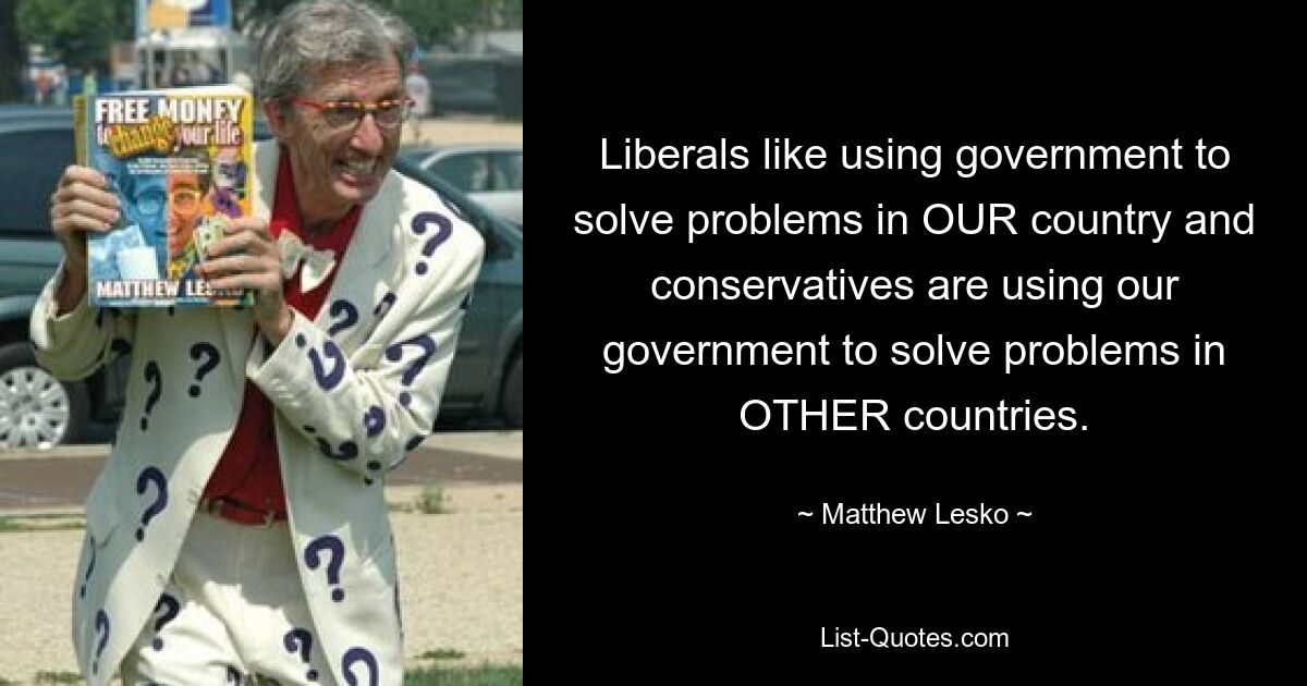 Liberals like using government to solve problems in OUR country and conservatives are using our government to solve problems in OTHER countries. — © Matthew Lesko