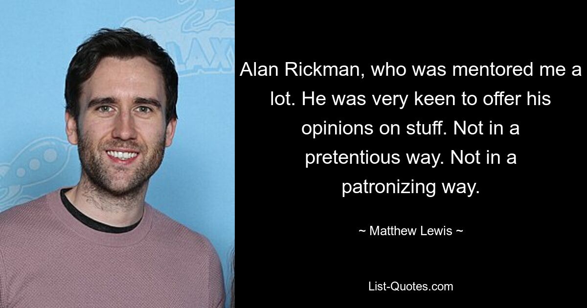 Alan Rickman, who was mentored me a lot. He was very keen to offer his opinions on stuff. Not in a pretentious way. Not in a patronizing way. — © Matthew Lewis