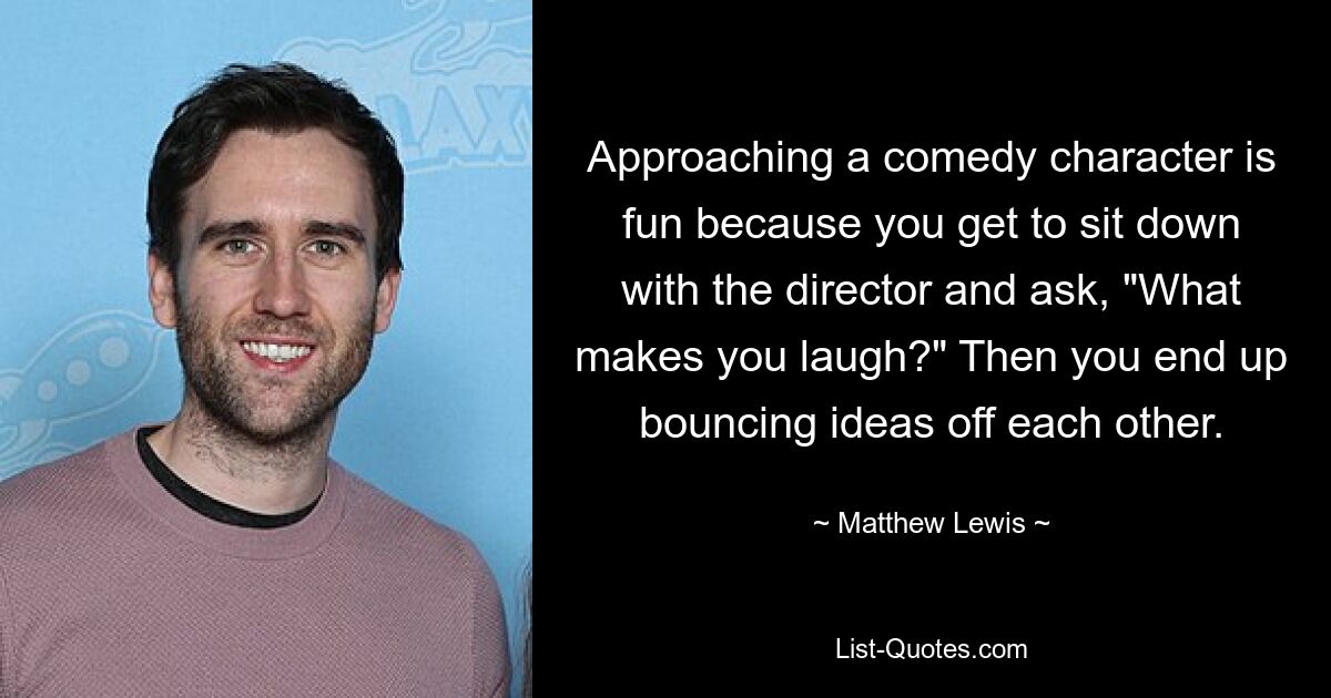 Approaching a comedy character is fun because you get to sit down with the director and ask, "What makes you laugh?" Then you end up bouncing ideas off each other. — © Matthew Lewis