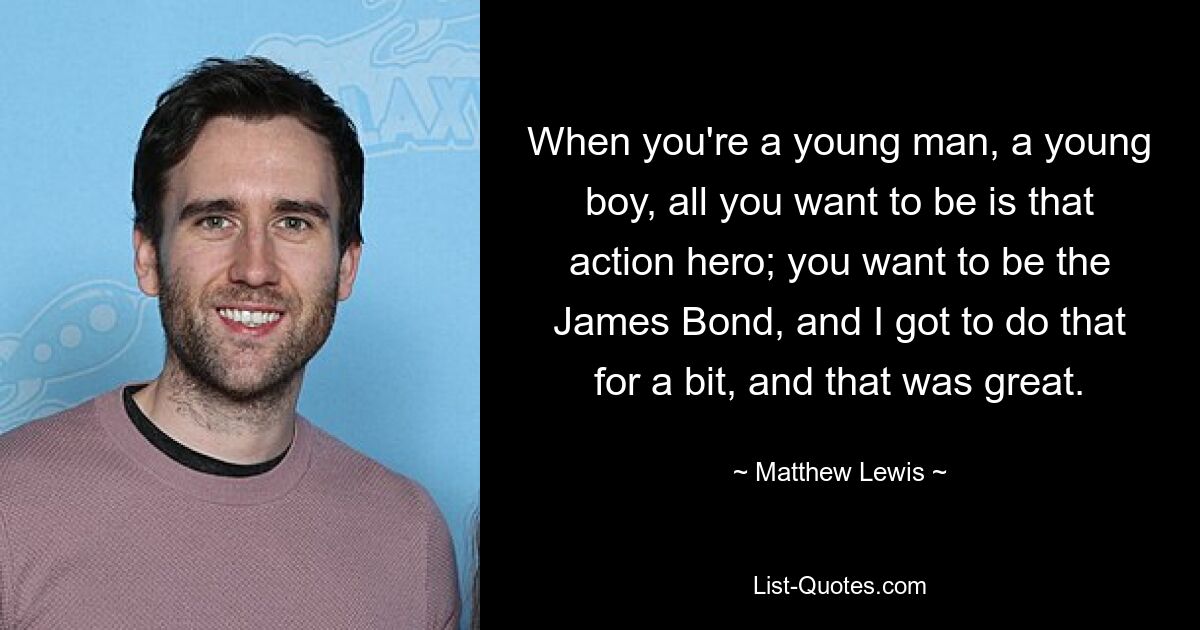 When you're a young man, a young boy, all you want to be is that action hero; you want to be the James Bond, and I got to do that for a bit, and that was great. — © Matthew Lewis