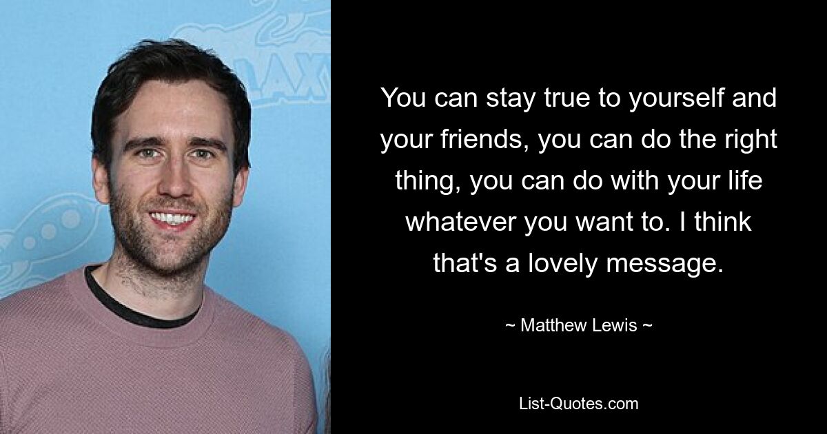 You can stay true to yourself and your friends, you can do the right thing, you can do with your life whatever you want to. I think that's a lovely message. — © Matthew Lewis