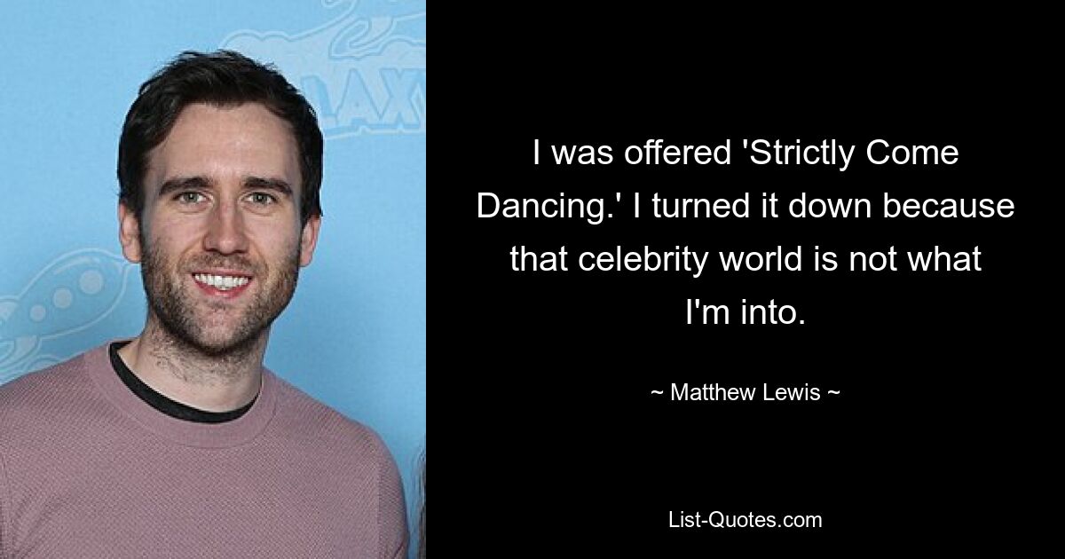 I was offered 'Strictly Come Dancing.' I turned it down because that celebrity world is not what I'm into. — © Matthew Lewis