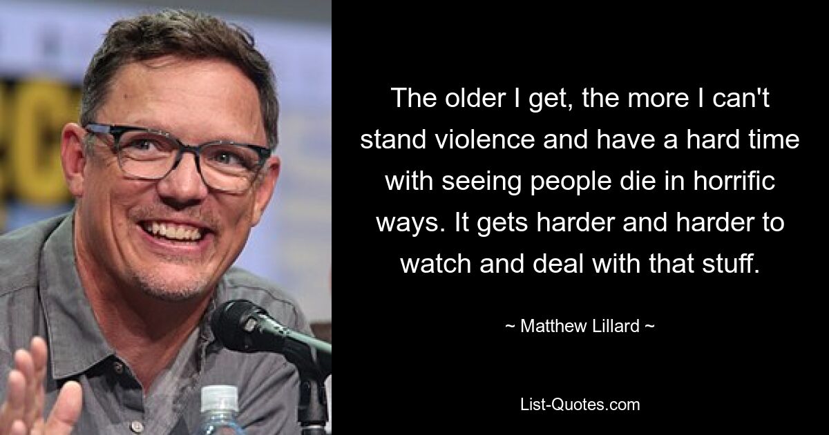 The older I get, the more I can't stand violence and have a hard time with seeing people die in horrific ways. It gets harder and harder to watch and deal with that stuff. — © Matthew Lillard