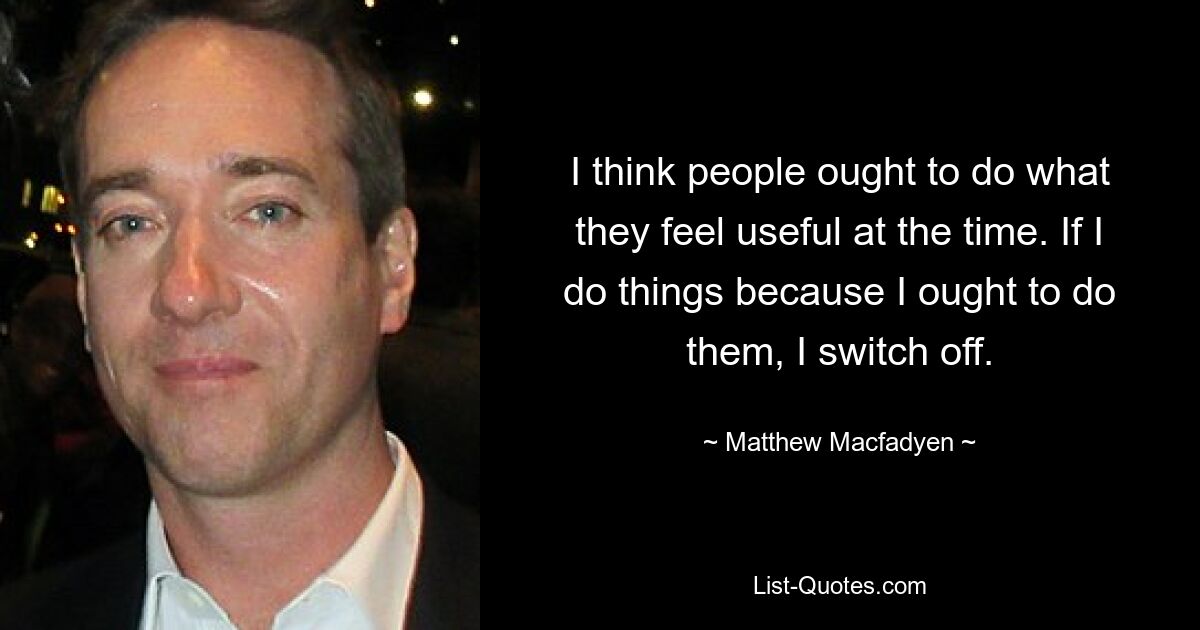 I think people ought to do what they feel useful at the time. If I do things because I ought to do them, I switch off. — © Matthew Macfadyen