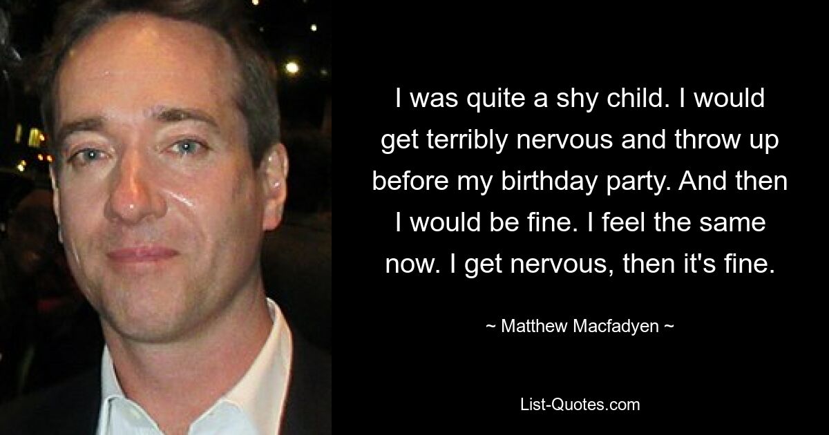 I was quite a shy child. I would get terribly nervous and throw up before my birthday party. And then I would be fine. I feel the same now. I get nervous, then it's fine. — © Matthew Macfadyen