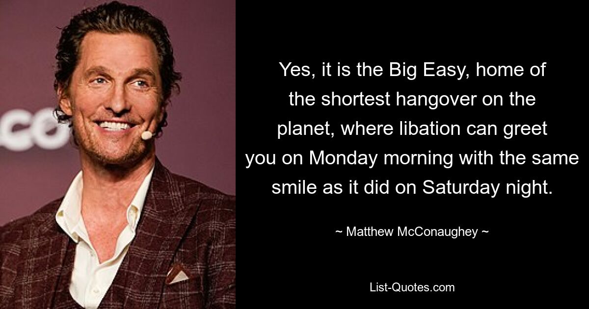 Yes, it is the Big Easy, home of the shortest hangover on the planet, where libation can greet you on Monday morning with the same smile as it did on Saturday night. — © Matthew McConaughey