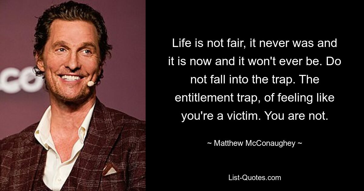 Life is not fair, it never was and it is now and it won't ever be. Do not fall into the trap. The entitlement trap, of feeling like you're a victim. You are not. — © Matthew McConaughey