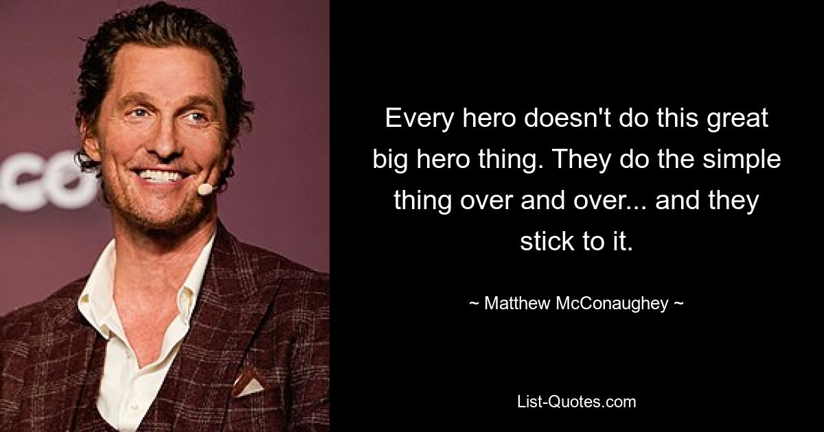 Every hero doesn't do this great big hero thing. They do the simple thing over and over... and they stick to it. — © Matthew McConaughey