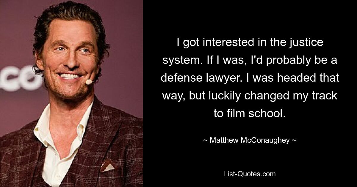 I got interested in the justice system. If I was, I'd probably be a defense lawyer. I was headed that way, but luckily changed my track to film school. — © Matthew McConaughey