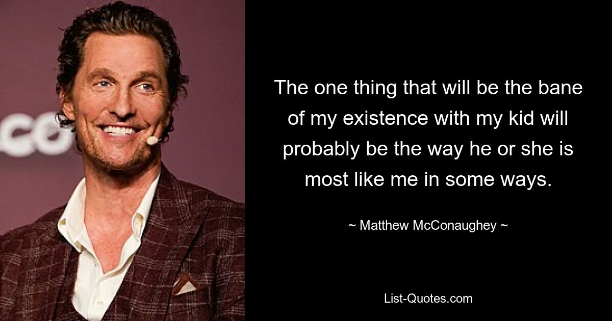 The one thing that will be the bane of my existence with my kid will probably be the way he or she is most like me in some ways. — © Matthew McConaughey