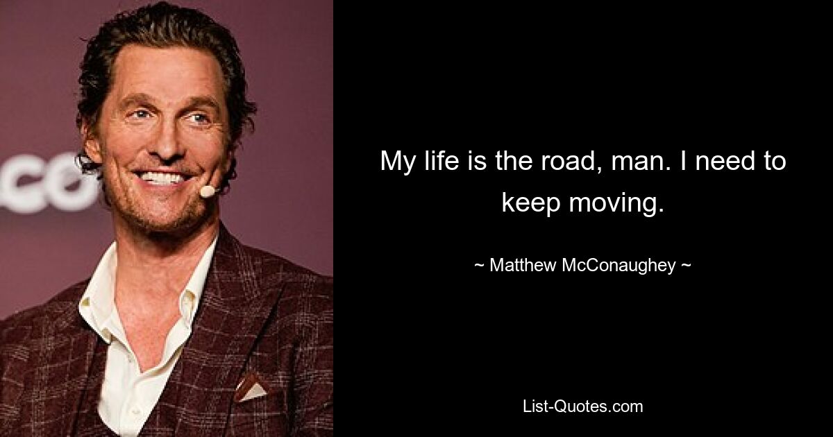 My life is the road, man. I need to keep moving. — © Matthew McConaughey