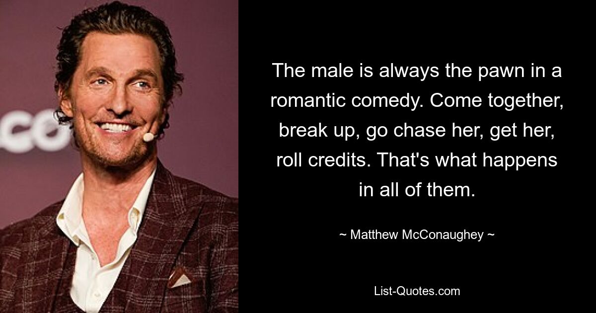 The male is always the pawn in a romantic comedy. Come together, break up, go chase her, get her, roll credits. That's what happens in all of them. — © Matthew McConaughey