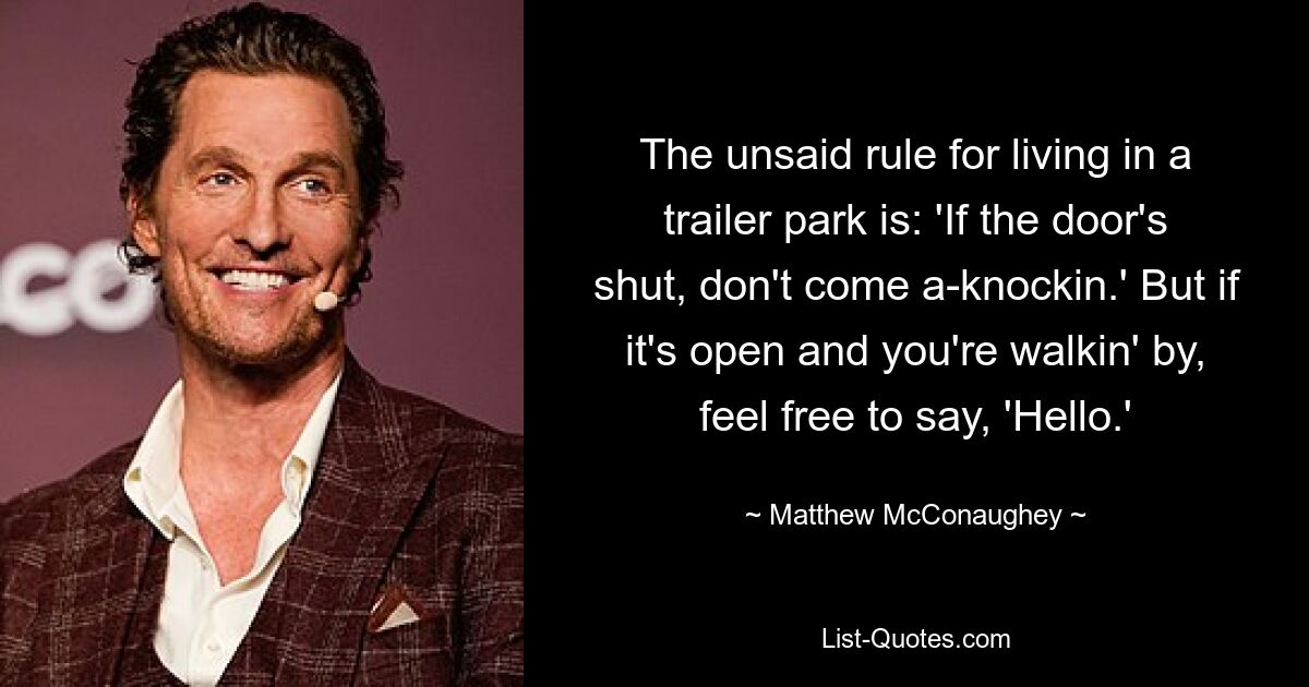 The unsaid rule for living in a trailer park is: 'If the door's shut, don't come a-knockin.' But if it's open and you're walkin' by, feel free to say, 'Hello.' — © Matthew McConaughey