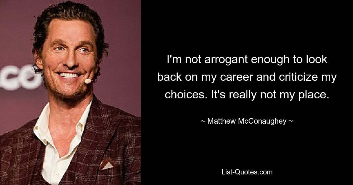 I'm not arrogant enough to look back on my career and criticize my choices. It's really not my place. — © Matthew McConaughey