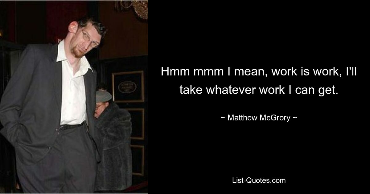 Hmm mmm I mean, work is work, I'll take whatever work I can get. — © Matthew McGrory