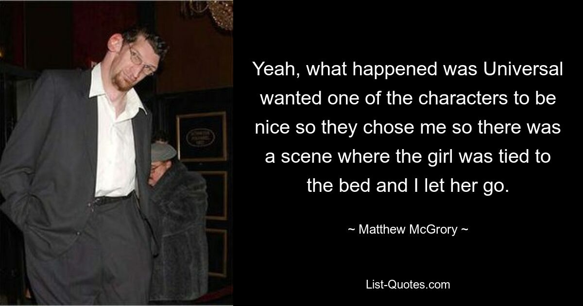 Yeah, what happened was Universal wanted one of the characters to be nice so they chose me so there was a scene where the girl was tied to the bed and I let her go. — © Matthew McGrory