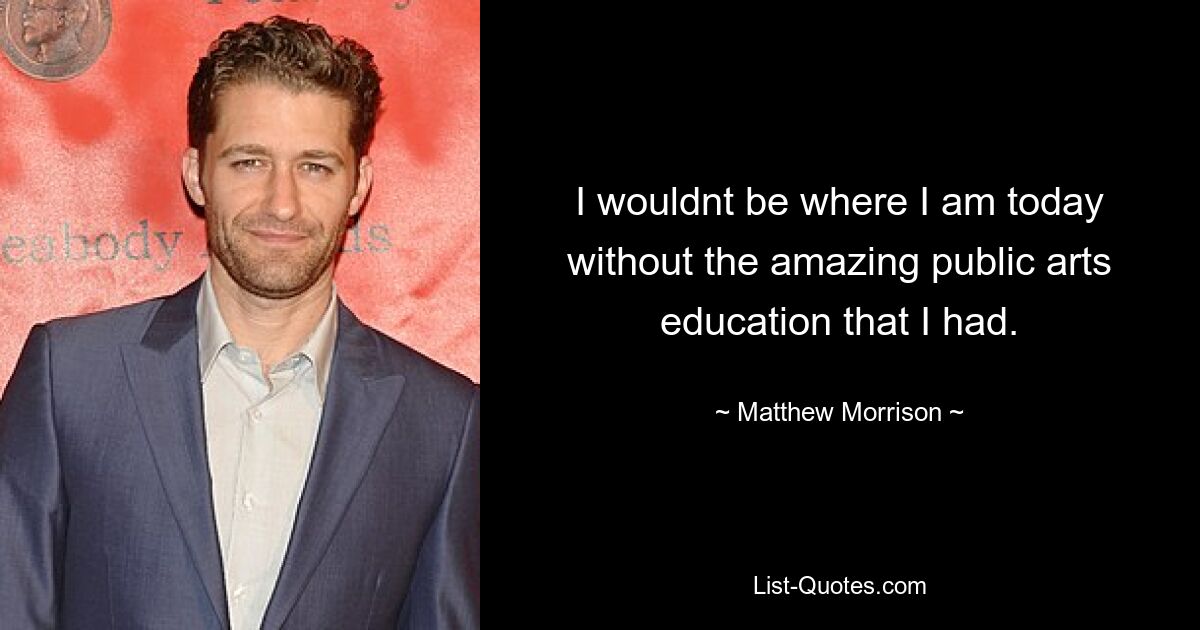 I wouldnt be where I am today without the amazing public arts education that I had. — © Matthew Morrison