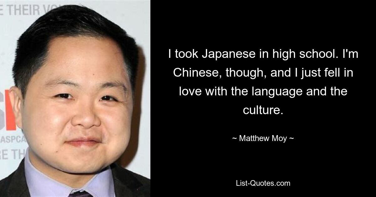 I took Japanese in high school. I'm Chinese, though, and I just fell in love with the language and the culture. — © Matthew Moy