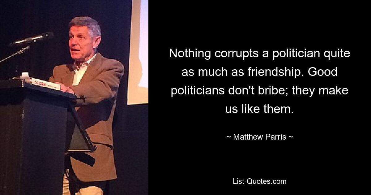 Nothing corrupts a politician quite as much as friendship. Good politicians don't bribe; they make us like them. — © Matthew Parris