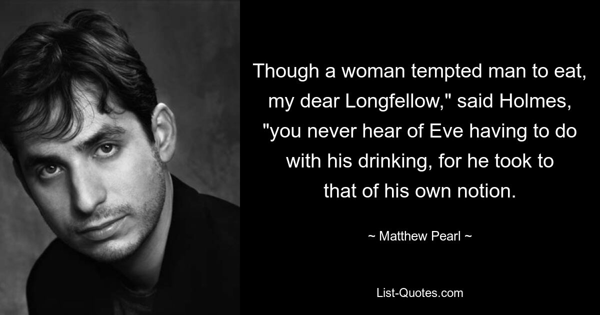 Though a woman tempted man to eat, my dear Longfellow," said Holmes, "you never hear of Eve having to do with his drinking, for he took to that of his own notion. — © Matthew Pearl