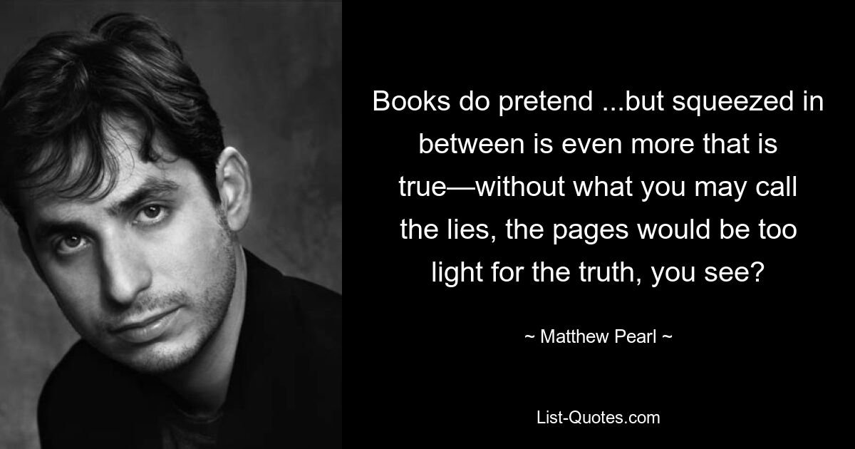 Books do pretend ...but squeezed in between is even more that is true—without what you may call the lies, the pages would be too light for the truth, you see? — © Matthew Pearl