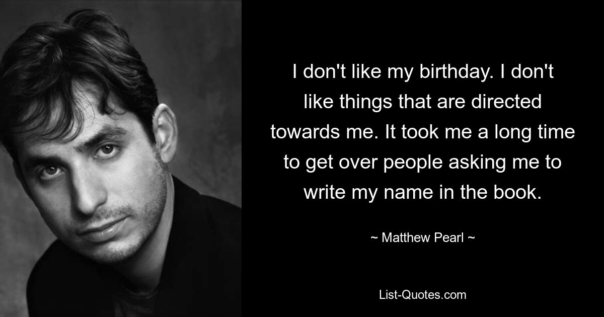 I don't like my birthday. I don't like things that are directed towards me. It took me a long time to get over people asking me to write my name in the book. — © Matthew Pearl