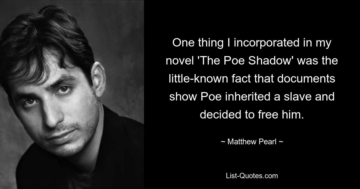 One thing I incorporated in my novel 'The Poe Shadow' was the little-known fact that documents show Poe inherited a slave and decided to free him. — © Matthew Pearl