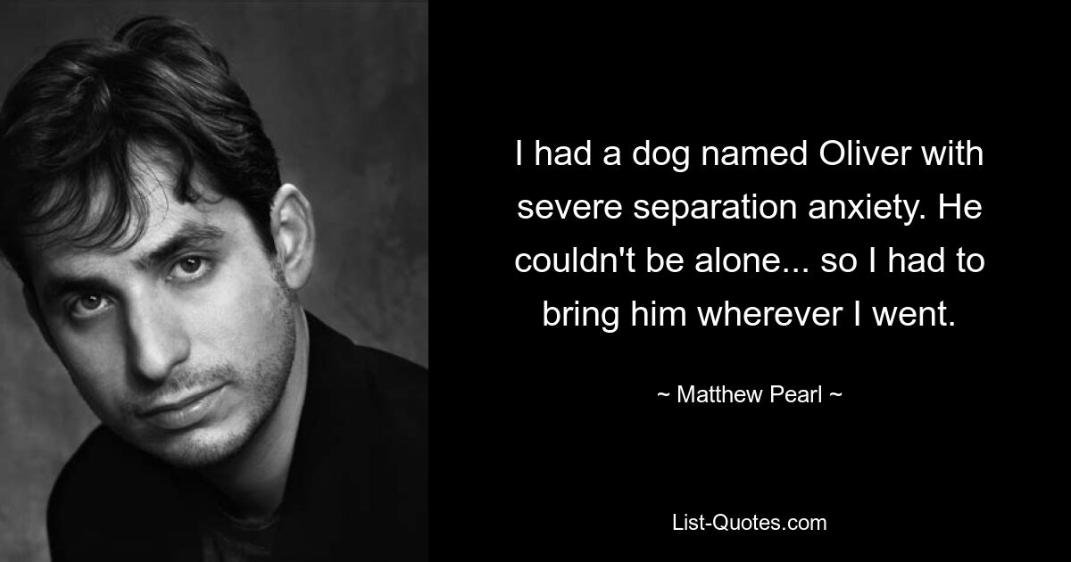 I had a dog named Oliver with severe separation anxiety. He couldn't be alone... so I had to bring him wherever I went. — © Matthew Pearl