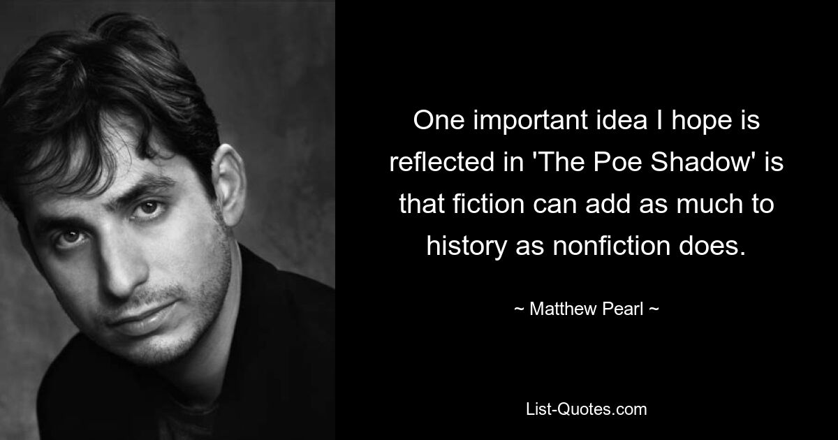 One important idea I hope is reflected in 'The Poe Shadow' is that fiction can add as much to history as nonfiction does. — © Matthew Pearl