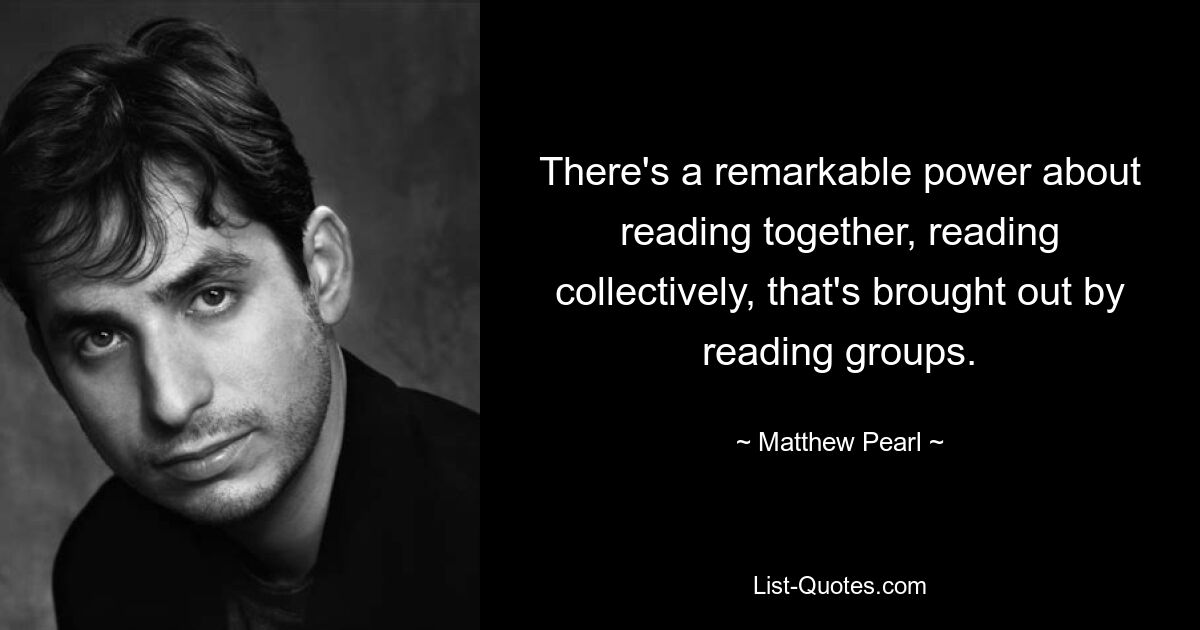 There's a remarkable power about reading together, reading collectively, that's brought out by reading groups. — © Matthew Pearl