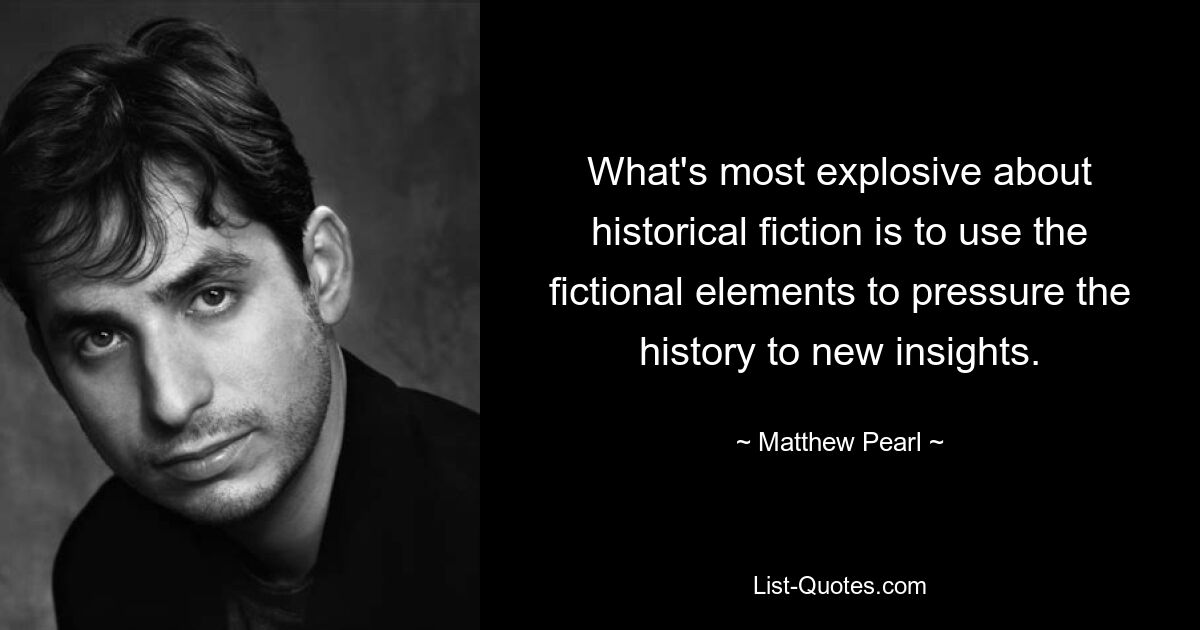 What's most explosive about historical fiction is to use the fictional elements to pressure the history to new insights. — © Matthew Pearl