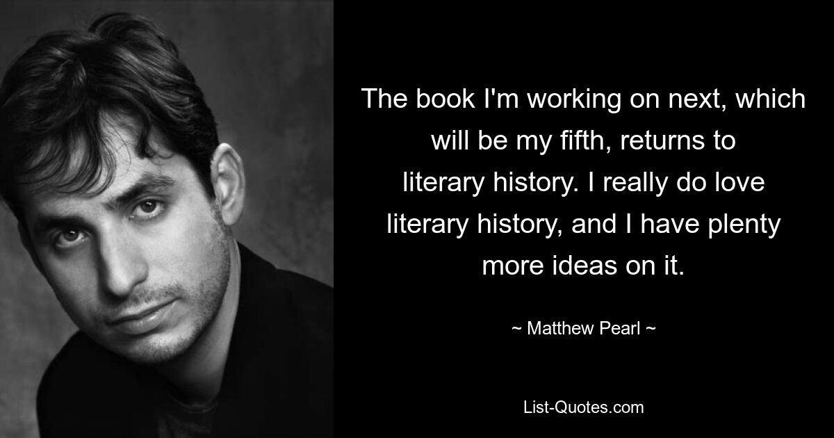 The book I'm working on next, which will be my fifth, returns to literary history. I really do love literary history, and I have plenty more ideas on it. — © Matthew Pearl